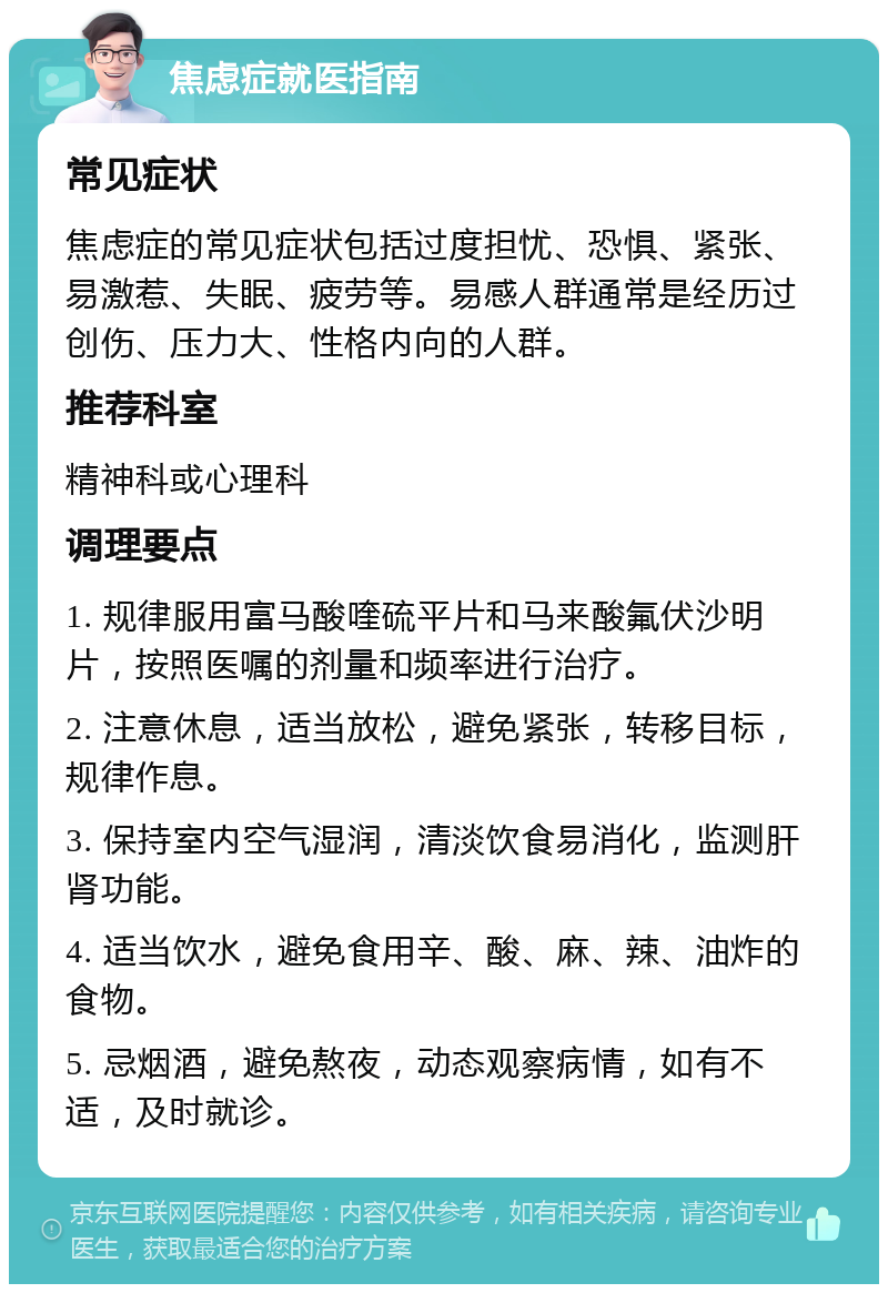 焦虑症就医指南 常见症状 焦虑症的常见症状包括过度担忧、恐惧、紧张、易激惹、失眠、疲劳等。易感人群通常是经历过创伤、压力大、性格内向的人群。 推荐科室 精神科或心理科 调理要点 1. 规律服用富马酸喹硫平片和马来酸氟伏沙明片，按照医嘱的剂量和频率进行治疗。 2. 注意休息，适当放松，避免紧张，转移目标，规律作息。 3. 保持室内空气湿润，清淡饮食易消化，监测肝肾功能。 4. 适当饮水，避免食用辛、酸、麻、辣、油炸的食物。 5. 忌烟酒，避免熬夜，动态观察病情，如有不适，及时就诊。