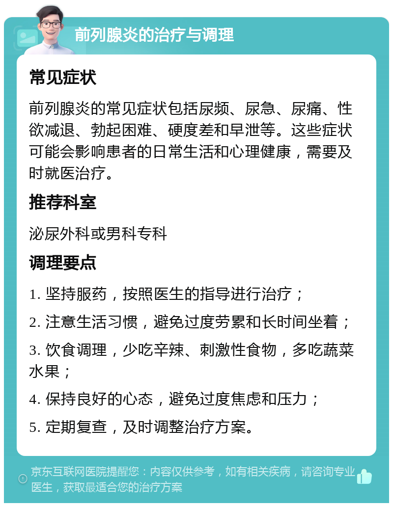 前列腺炎的治疗与调理 常见症状 前列腺炎的常见症状包括尿频、尿急、尿痛、性欲减退、勃起困难、硬度差和早泄等。这些症状可能会影响患者的日常生活和心理健康，需要及时就医治疗。 推荐科室 泌尿外科或男科专科 调理要点 1. 坚持服药，按照医生的指导进行治疗； 2. 注意生活习惯，避免过度劳累和长时间坐着； 3. 饮食调理，少吃辛辣、刺激性食物，多吃蔬菜水果； 4. 保持良好的心态，避免过度焦虑和压力； 5. 定期复查，及时调整治疗方案。