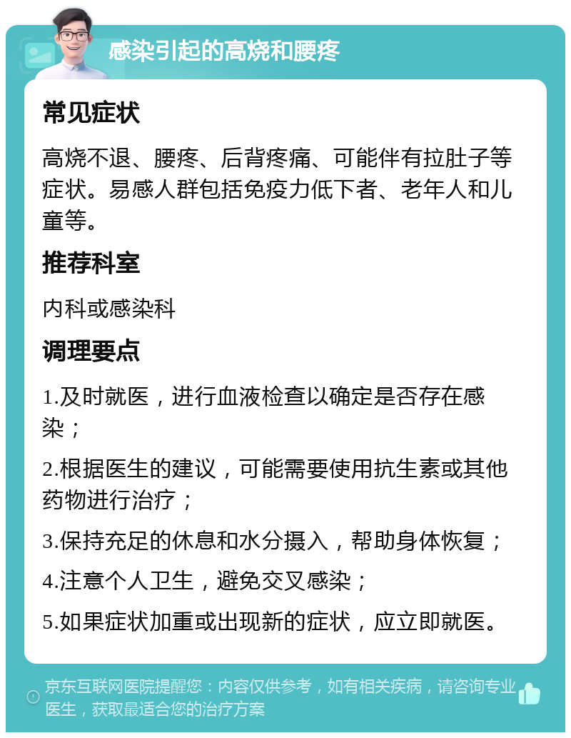 感染引起的高烧和腰疼 常见症状 高烧不退、腰疼、后背疼痛、可能伴有拉肚子等症状。易感人群包括免疫力低下者、老年人和儿童等。 推荐科室 内科或感染科 调理要点 1.及时就医，进行血液检查以确定是否存在感染； 2.根据医生的建议，可能需要使用抗生素或其他药物进行治疗； 3.保持充足的休息和水分摄入，帮助身体恢复； 4.注意个人卫生，避免交叉感染； 5.如果症状加重或出现新的症状，应立即就医。