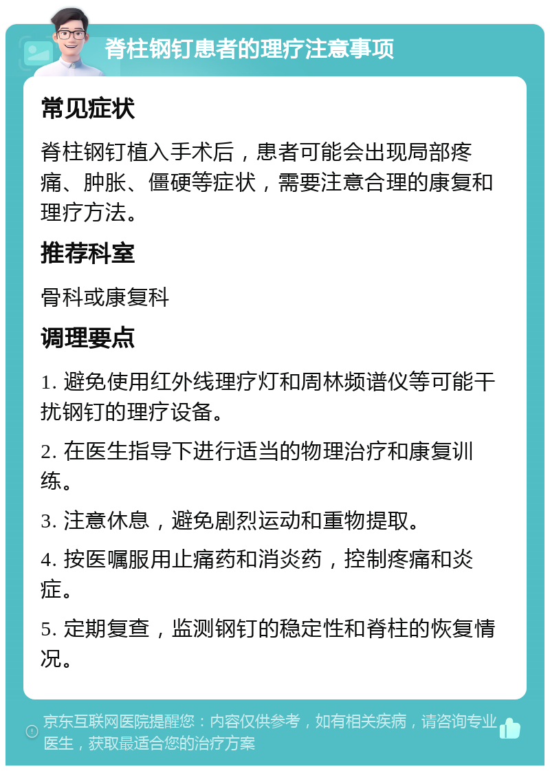 脊柱钢钉患者的理疗注意事项 常见症状 脊柱钢钉植入手术后，患者可能会出现局部疼痛、肿胀、僵硬等症状，需要注意合理的康复和理疗方法。 推荐科室 骨科或康复科 调理要点 1. 避免使用红外线理疗灯和周林频谱仪等可能干扰钢钉的理疗设备。 2. 在医生指导下进行适当的物理治疗和康复训练。 3. 注意休息，避免剧烈运动和重物提取。 4. 按医嘱服用止痛药和消炎药，控制疼痛和炎症。 5. 定期复查，监测钢钉的稳定性和脊柱的恢复情况。