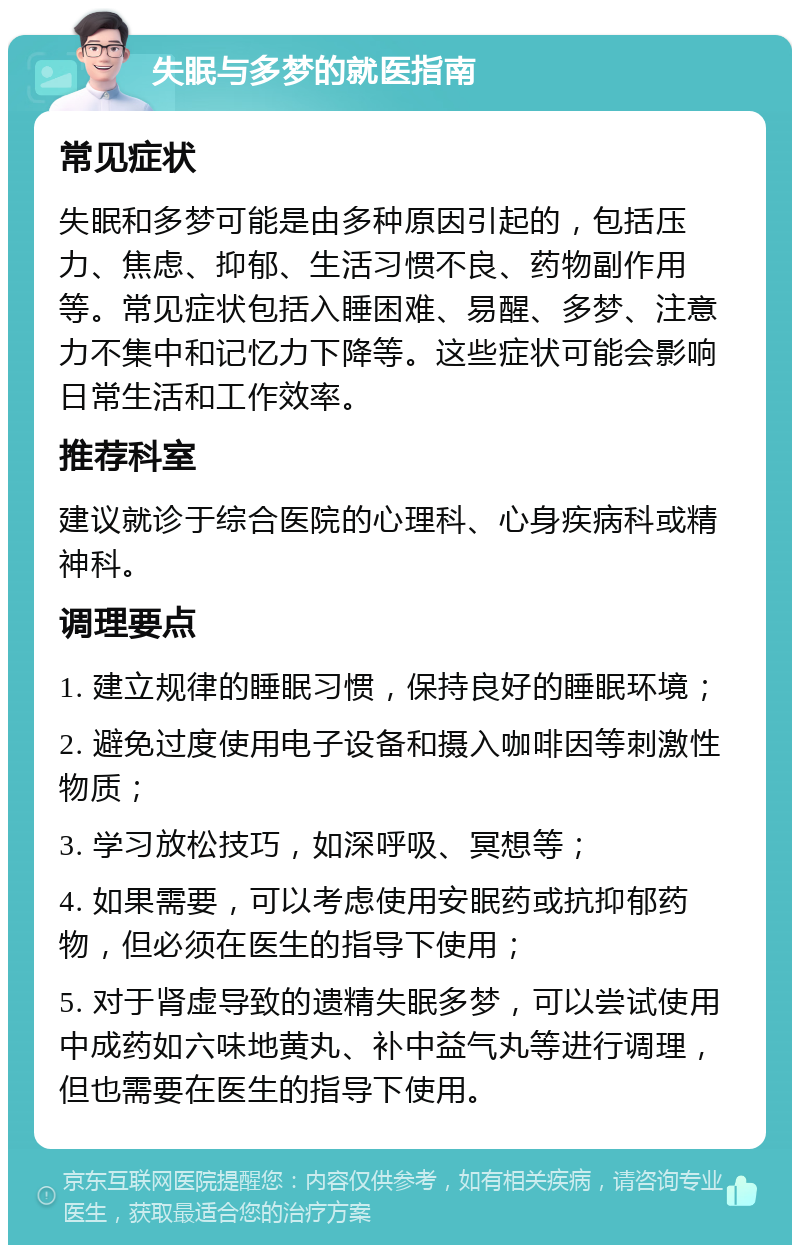 失眠与多梦的就医指南 常见症状 失眠和多梦可能是由多种原因引起的，包括压力、焦虑、抑郁、生活习惯不良、药物副作用等。常见症状包括入睡困难、易醒、多梦、注意力不集中和记忆力下降等。这些症状可能会影响日常生活和工作效率。 推荐科室 建议就诊于综合医院的心理科、心身疾病科或精神科。 调理要点 1. 建立规律的睡眠习惯，保持良好的睡眠环境； 2. 避免过度使用电子设备和摄入咖啡因等刺激性物质； 3. 学习放松技巧，如深呼吸、冥想等； 4. 如果需要，可以考虑使用安眠药或抗抑郁药物，但必须在医生的指导下使用； 5. 对于肾虚导致的遗精失眠多梦，可以尝试使用中成药如六味地黄丸、补中益气丸等进行调理，但也需要在医生的指导下使用。