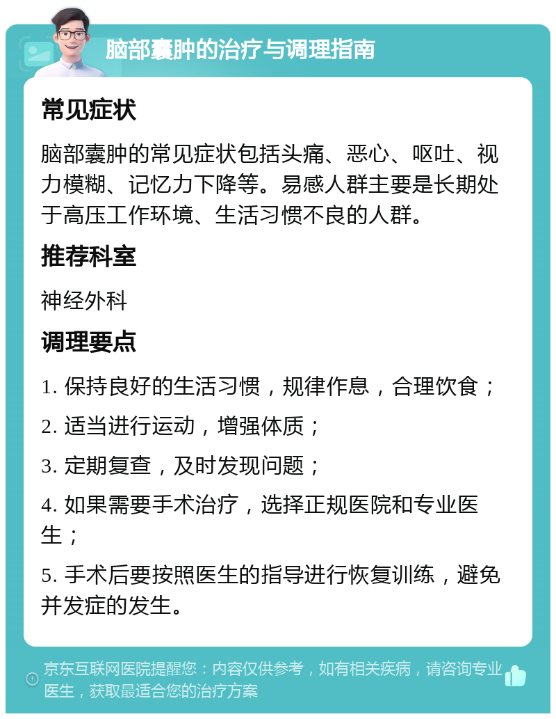 脑部囊肿的治疗与调理指南 常见症状 脑部囊肿的常见症状包括头痛、恶心、呕吐、视力模糊、记忆力下降等。易感人群主要是长期处于高压工作环境、生活习惯不良的人群。 推荐科室 神经外科 调理要点 1. 保持良好的生活习惯，规律作息，合理饮食； 2. 适当进行运动，增强体质； 3. 定期复查，及时发现问题； 4. 如果需要手术治疗，选择正规医院和专业医生； 5. 手术后要按照医生的指导进行恢复训练，避免并发症的发生。