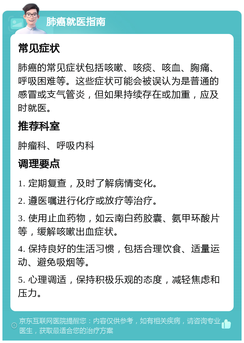 肺癌就医指南 常见症状 肺癌的常见症状包括咳嗽、咳痰、咳血、胸痛、呼吸困难等。这些症状可能会被误认为是普通的感冒或支气管炎，但如果持续存在或加重，应及时就医。 推荐科室 肿瘤科、呼吸内科 调理要点 1. 定期复查，及时了解病情变化。 2. 遵医嘱进行化疗或放疗等治疗。 3. 使用止血药物，如云南白药胶囊、氨甲环酸片等，缓解咳嗽出血症状。 4. 保持良好的生活习惯，包括合理饮食、适量运动、避免吸烟等。 5. 心理调适，保持积极乐观的态度，减轻焦虑和压力。