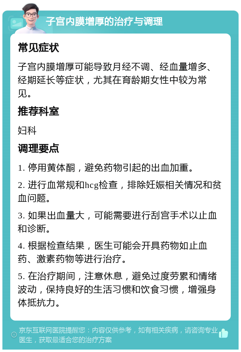 子宫内膜增厚的治疗与调理 常见症状 子宫内膜增厚可能导致月经不调、经血量增多、经期延长等症状，尤其在育龄期女性中较为常见。 推荐科室 妇科 调理要点 1. 停用黄体酮，避免药物引起的出血加重。 2. 进行血常规和hcg检查，排除妊娠相关情况和贫血问题。 3. 如果出血量大，可能需要进行刮宫手术以止血和诊断。 4. 根据检查结果，医生可能会开具药物如止血药、激素药物等进行治疗。 5. 在治疗期间，注意休息，避免过度劳累和情绪波动，保持良好的生活习惯和饮食习惯，增强身体抵抗力。