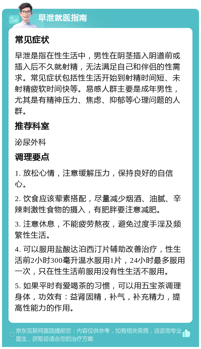 早泄就医指南 常见症状 早泄是指在性生活中，男性在阴茎插入阴道前或插入后不久就射精，无法满足自己和伴侣的性需求。常见症状包括性生活开始到射精时间短、未射精疲软时间快等。易感人群主要是成年男性，尤其是有精神压力、焦虑、抑郁等心理问题的人群。 推荐科室 泌尿外科 调理要点 1. 放松心情，注意缓解压力，保持良好的自信心。 2. 饮食应该荤素搭配，尽量减少烟酒、油腻、辛辣刺激性食物的摄入，有肥胖要注意减肥。 3. 注意休息，不能疲劳熬夜，避免过度手淫及频繁性生活。 4. 可以服用盐酸达泊西汀片辅助改善治疗，性生活前2小时300毫升温水服用1片，24小时最多服用一次，只在性生活前服用没有性生活不服用。 5. 如果平时有爱喝茶的习惯，可以用五宝茶调理身体，功效有：益肾固精，补气，补充精力，提高性能力的作用。