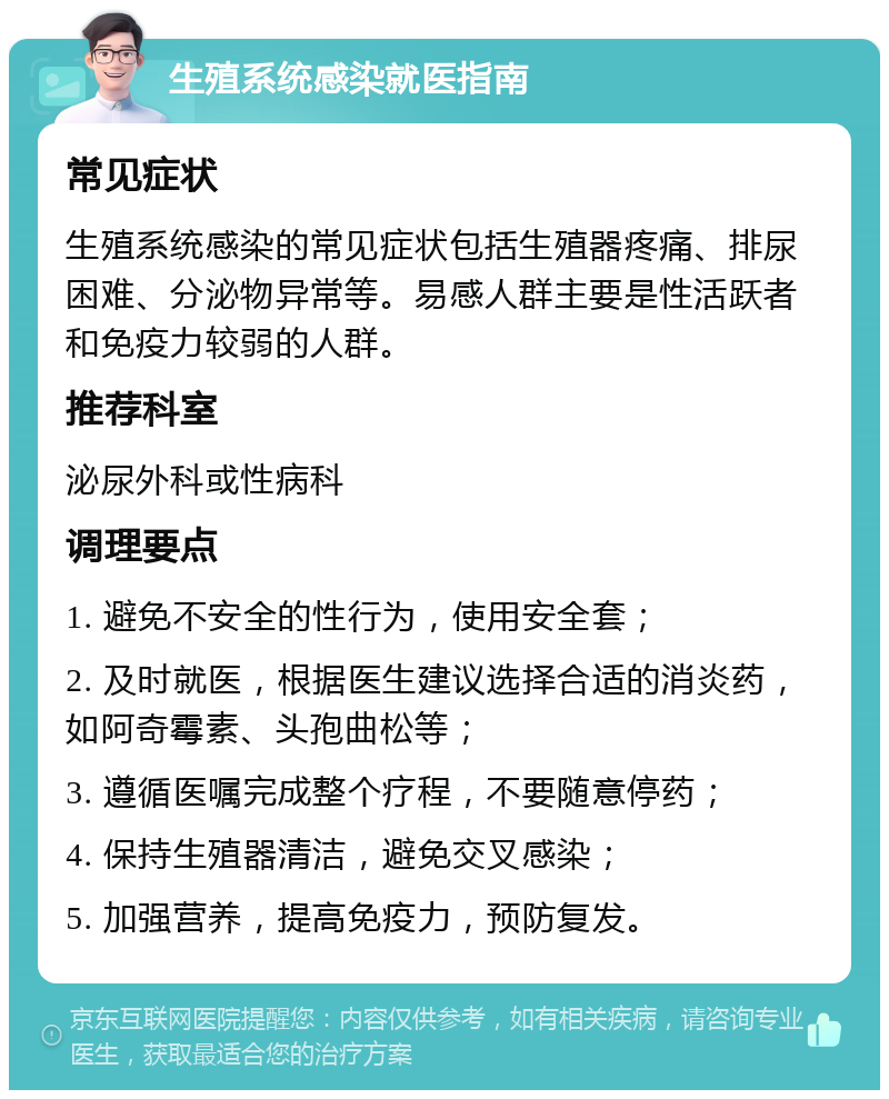 生殖系统感染就医指南 常见症状 生殖系统感染的常见症状包括生殖器疼痛、排尿困难、分泌物异常等。易感人群主要是性活跃者和免疫力较弱的人群。 推荐科室 泌尿外科或性病科 调理要点 1. 避免不安全的性行为，使用安全套； 2. 及时就医，根据医生建议选择合适的消炎药，如阿奇霉素、头孢曲松等； 3. 遵循医嘱完成整个疗程，不要随意停药； 4. 保持生殖器清洁，避免交叉感染； 5. 加强营养，提高免疫力，预防复发。