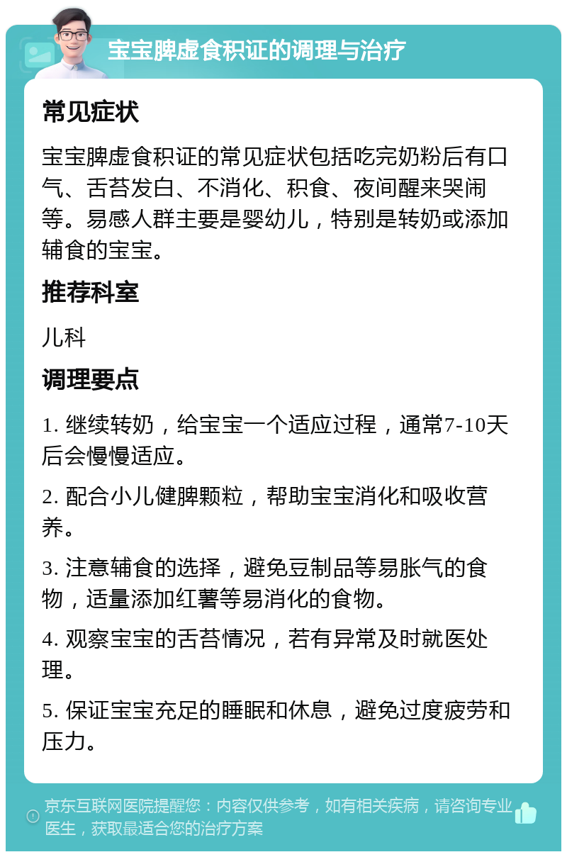 宝宝脾虚食积证的调理与治疗 常见症状 宝宝脾虚食积证的常见症状包括吃完奶粉后有口气、舌苔发白、不消化、积食、夜间醒来哭闹等。易感人群主要是婴幼儿，特别是转奶或添加辅食的宝宝。 推荐科室 儿科 调理要点 1. 继续转奶，给宝宝一个适应过程，通常7-10天后会慢慢适应。 2. 配合小儿健脾颗粒，帮助宝宝消化和吸收营养。 3. 注意辅食的选择，避免豆制品等易胀气的食物，适量添加红薯等易消化的食物。 4. 观察宝宝的舌苔情况，若有异常及时就医处理。 5. 保证宝宝充足的睡眠和休息，避免过度疲劳和压力。