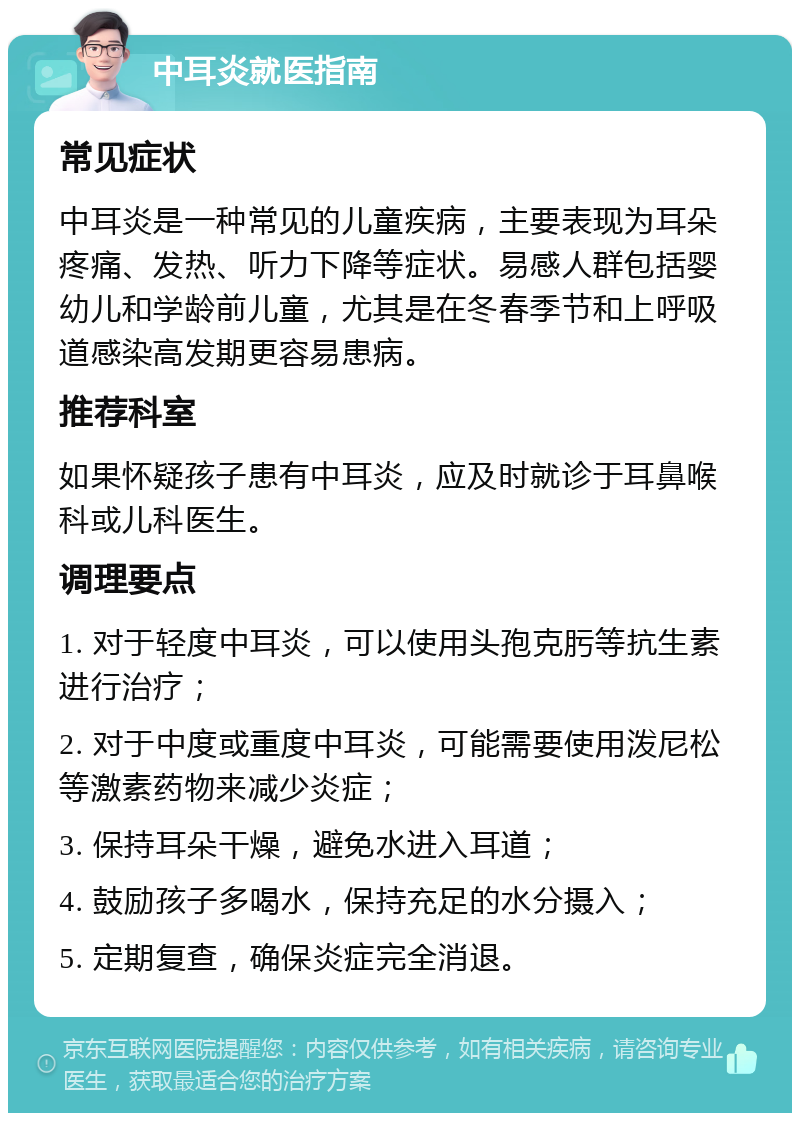 中耳炎就医指南 常见症状 中耳炎是一种常见的儿童疾病，主要表现为耳朵疼痛、发热、听力下降等症状。易感人群包括婴幼儿和学龄前儿童，尤其是在冬春季节和上呼吸道感染高发期更容易患病。 推荐科室 如果怀疑孩子患有中耳炎，应及时就诊于耳鼻喉科或儿科医生。 调理要点 1. 对于轻度中耳炎，可以使用头孢克肟等抗生素进行治疗； 2. 对于中度或重度中耳炎，可能需要使用泼尼松等激素药物来减少炎症； 3. 保持耳朵干燥，避免水进入耳道； 4. 鼓励孩子多喝水，保持充足的水分摄入； 5. 定期复查，确保炎症完全消退。