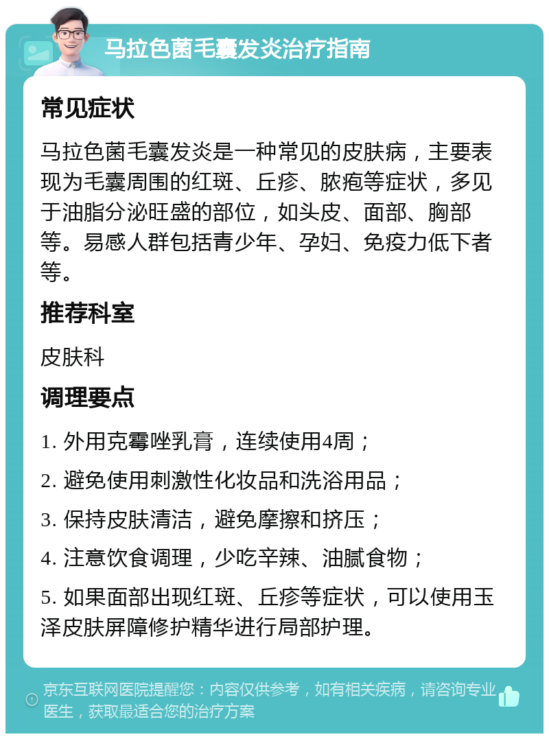 马拉色菌毛囊发炎治疗指南 常见症状 马拉色菌毛囊发炎是一种常见的皮肤病，主要表现为毛囊周围的红斑、丘疹、脓疱等症状，多见于油脂分泌旺盛的部位，如头皮、面部、胸部等。易感人群包括青少年、孕妇、免疫力低下者等。 推荐科室 皮肤科 调理要点 1. 外用克霉唑乳膏，连续使用4周； 2. 避免使用刺激性化妆品和洗浴用品； 3. 保持皮肤清洁，避免摩擦和挤压； 4. 注意饮食调理，少吃辛辣、油腻食物； 5. 如果面部出现红斑、丘疹等症状，可以使用玉泽皮肤屏障修护精华进行局部护理。