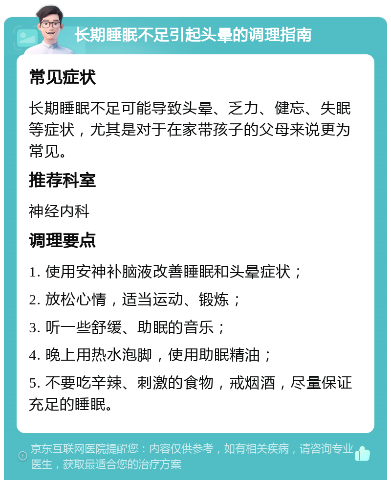 长期睡眠不足引起头晕的调理指南 常见症状 长期睡眠不足可能导致头晕、乏力、健忘、失眠等症状，尤其是对于在家带孩子的父母来说更为常见。 推荐科室 神经内科 调理要点 1. 使用安神补脑液改善睡眠和头晕症状； 2. 放松心情，适当运动、锻炼； 3. 听一些舒缓、助眠的音乐； 4. 晚上用热水泡脚，使用助眠精油； 5. 不要吃辛辣、刺激的食物，戒烟酒，尽量保证充足的睡眠。