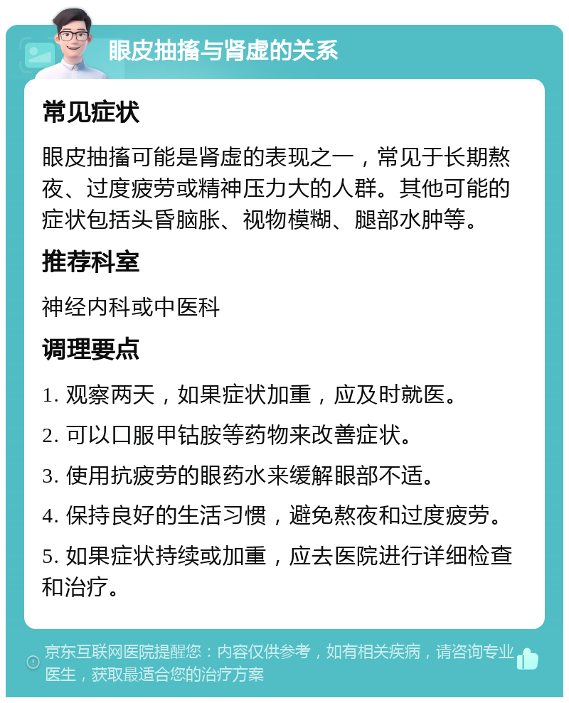 眼皮抽搐与肾虚的关系 常见症状 眼皮抽搐可能是肾虚的表现之一，常见于长期熬夜、过度疲劳或精神压力大的人群。其他可能的症状包括头昏脑胀、视物模糊、腿部水肿等。 推荐科室 神经内科或中医科 调理要点 1. 观察两天，如果症状加重，应及时就医。 2. 可以口服甲钴胺等药物来改善症状。 3. 使用抗疲劳的眼药水来缓解眼部不适。 4. 保持良好的生活习惯，避免熬夜和过度疲劳。 5. 如果症状持续或加重，应去医院进行详细检查和治疗。