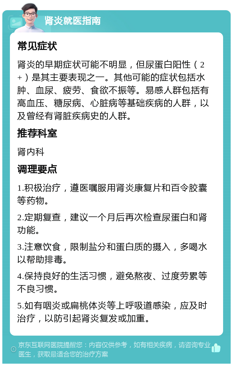 肾炎就医指南 常见症状 肾炎的早期症状可能不明显，但尿蛋白阳性（2+）是其主要表现之一。其他可能的症状包括水肿、血尿、疲劳、食欲不振等。易感人群包括有高血压、糖尿病、心脏病等基础疾病的人群，以及曾经有肾脏疾病史的人群。 推荐科室 肾内科 调理要点 1.积极治疗，遵医嘱服用肾炎康复片和百令胶囊等药物。 2.定期复查，建议一个月后再次检查尿蛋白和肾功能。 3.注意饮食，限制盐分和蛋白质的摄入，多喝水以帮助排毒。 4.保持良好的生活习惯，避免熬夜、过度劳累等不良习惯。 5.如有咽炎或扁桃体炎等上呼吸道感染，应及时治疗，以防引起肾炎复发或加重。