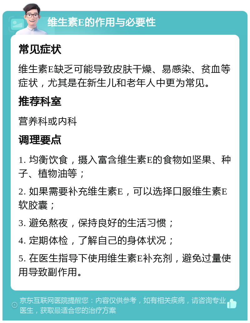 维生素E的作用与必要性 常见症状 维生素E缺乏可能导致皮肤干燥、易感染、贫血等症状，尤其是在新生儿和老年人中更为常见。 推荐科室 营养科或内科 调理要点 1. 均衡饮食，摄入富含维生素E的食物如坚果、种子、植物油等； 2. 如果需要补充维生素E，可以选择口服维生素E软胶囊； 3. 避免熬夜，保持良好的生活习惯； 4. 定期体检，了解自己的身体状况； 5. 在医生指导下使用维生素E补充剂，避免过量使用导致副作用。