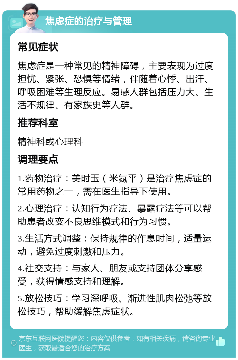 焦虑症的治疗与管理 常见症状 焦虑症是一种常见的精神障碍，主要表现为过度担忧、紧张、恐惧等情绪，伴随着心悸、出汗、呼吸困难等生理反应。易感人群包括压力大、生活不规律、有家族史等人群。 推荐科室 精神科或心理科 调理要点 1.药物治疗：美时玉（米氮平）是治疗焦虑症的常用药物之一，需在医生指导下使用。 2.心理治疗：认知行为疗法、暴露疗法等可以帮助患者改变不良思维模式和行为习惯。 3.生活方式调整：保持规律的作息时间，适量运动，避免过度刺激和压力。 4.社交支持：与家人、朋友或支持团体分享感受，获得情感支持和理解。 5.放松技巧：学习深呼吸、渐进性肌肉松弛等放松技巧，帮助缓解焦虑症状。