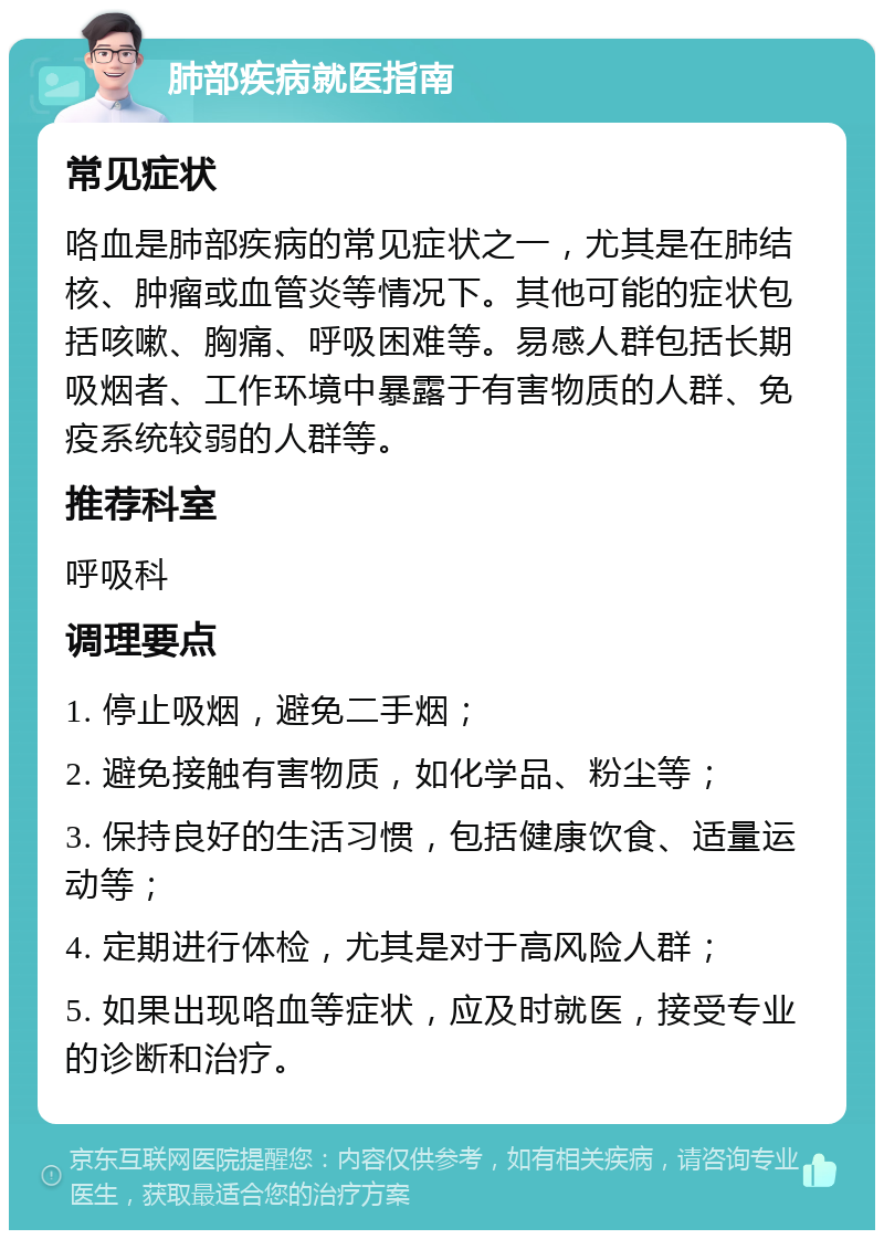 肺部疾病就医指南 常见症状 咯血是肺部疾病的常见症状之一，尤其是在肺结核、肿瘤或血管炎等情况下。其他可能的症状包括咳嗽、胸痛、呼吸困难等。易感人群包括长期吸烟者、工作环境中暴露于有害物质的人群、免疫系统较弱的人群等。 推荐科室 呼吸科 调理要点 1. 停止吸烟，避免二手烟； 2. 避免接触有害物质，如化学品、粉尘等； 3. 保持良好的生活习惯，包括健康饮食、适量运动等； 4. 定期进行体检，尤其是对于高风险人群； 5. 如果出现咯血等症状，应及时就医，接受专业的诊断和治疗。