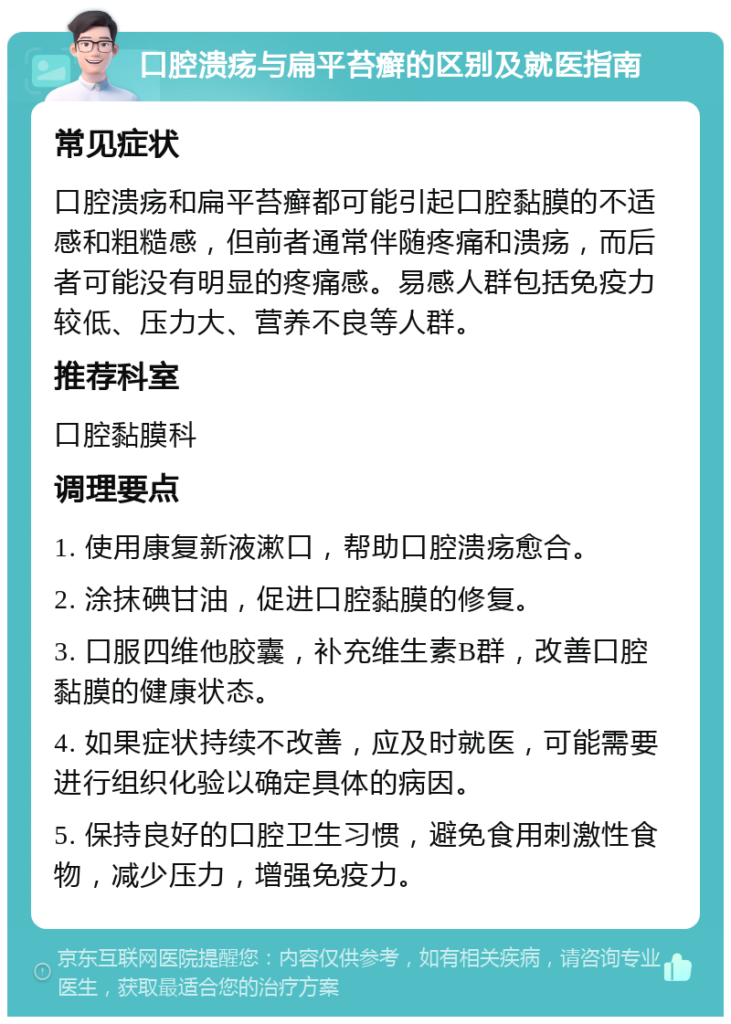 口腔溃疡与扁平苔癣的区别及就医指南 常见症状 口腔溃疡和扁平苔癣都可能引起口腔黏膜的不适感和粗糙感，但前者通常伴随疼痛和溃疡，而后者可能没有明显的疼痛感。易感人群包括免疫力较低、压力大、营养不良等人群。 推荐科室 口腔黏膜科 调理要点 1. 使用康复新液漱口，帮助口腔溃疡愈合。 2. 涂抹碘甘油，促进口腔黏膜的修复。 3. 口服四维他胶囊，补充维生素B群，改善口腔黏膜的健康状态。 4. 如果症状持续不改善，应及时就医，可能需要进行组织化验以确定具体的病因。 5. 保持良好的口腔卫生习惯，避免食用刺激性食物，减少压力，增强免疫力。