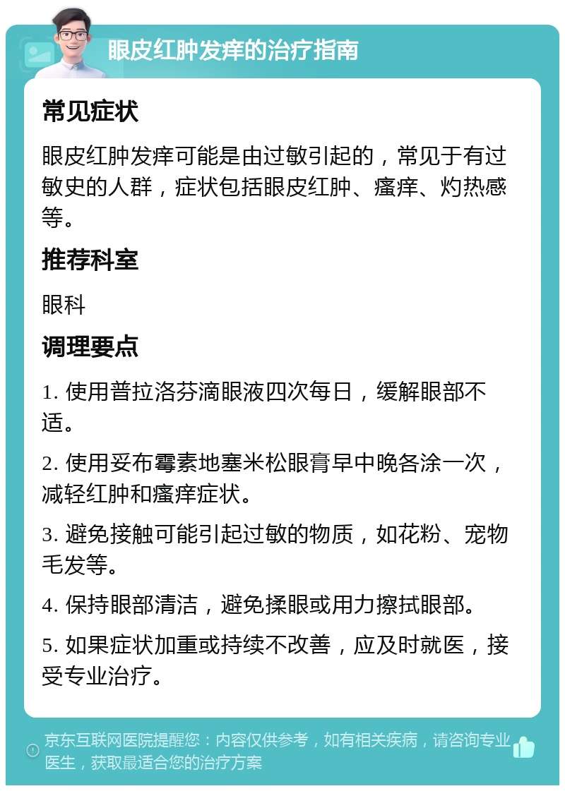 眼皮红肿发痒的治疗指南 常见症状 眼皮红肿发痒可能是由过敏引起的，常见于有过敏史的人群，症状包括眼皮红肿、瘙痒、灼热感等。 推荐科室 眼科 调理要点 1. 使用普拉洛芬滴眼液四次每日，缓解眼部不适。 2. 使用妥布霉素地塞米松眼膏早中晚各涂一次，减轻红肿和瘙痒症状。 3. 避免接触可能引起过敏的物质，如花粉、宠物毛发等。 4. 保持眼部清洁，避免揉眼或用力擦拭眼部。 5. 如果症状加重或持续不改善，应及时就医，接受专业治疗。