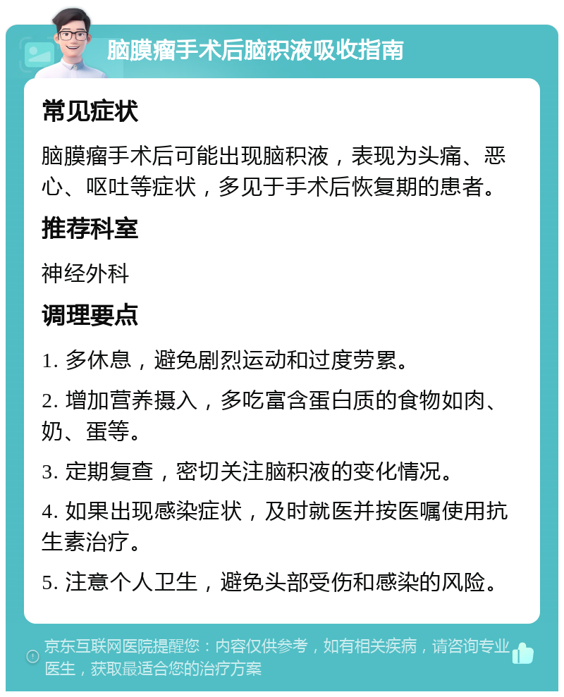 脑膜瘤手术后脑积液吸收指南 常见症状 脑膜瘤手术后可能出现脑积液，表现为头痛、恶心、呕吐等症状，多见于手术后恢复期的患者。 推荐科室 神经外科 调理要点 1. 多休息，避免剧烈运动和过度劳累。 2. 增加营养摄入，多吃富含蛋白质的食物如肉、奶、蛋等。 3. 定期复查，密切关注脑积液的变化情况。 4. 如果出现感染症状，及时就医并按医嘱使用抗生素治疗。 5. 注意个人卫生，避免头部受伤和感染的风险。