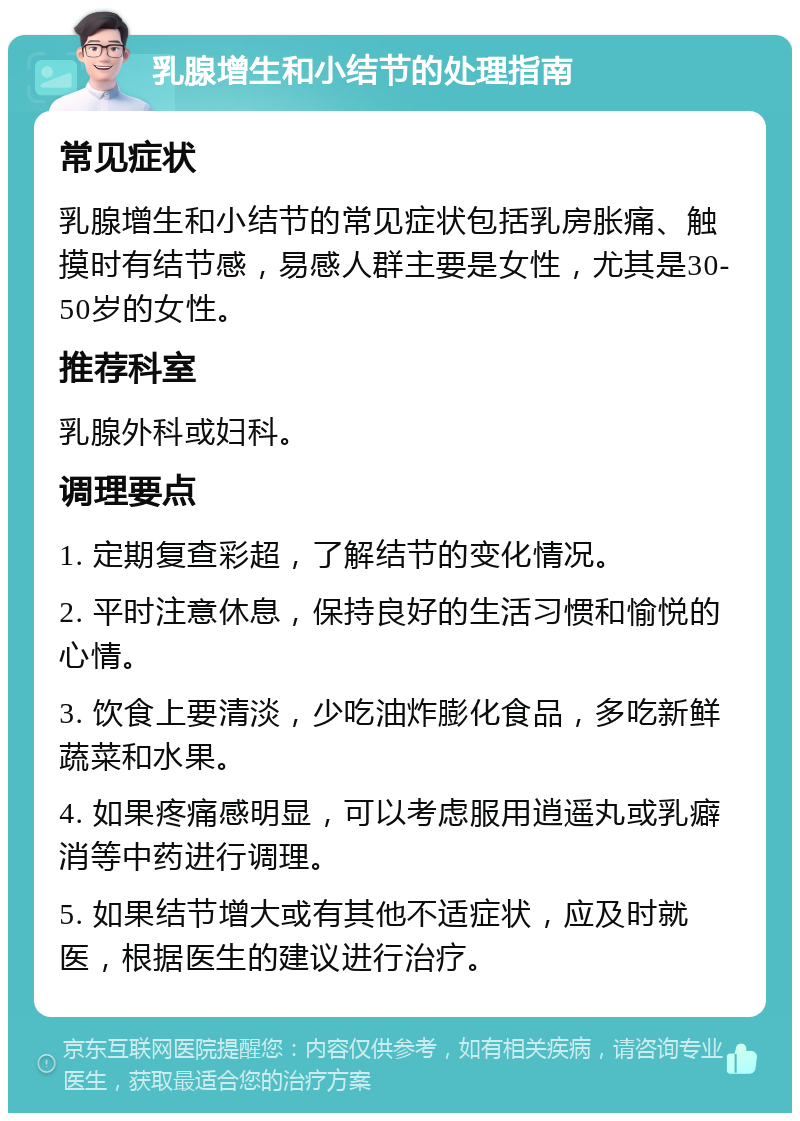 乳腺增生和小结节的处理指南 常见症状 乳腺增生和小结节的常见症状包括乳房胀痛、触摸时有结节感，易感人群主要是女性，尤其是30-50岁的女性。 推荐科室 乳腺外科或妇科。 调理要点 1. 定期复查彩超，了解结节的变化情况。 2. 平时注意休息，保持良好的生活习惯和愉悦的心情。 3. 饮食上要清淡，少吃油炸膨化食品，多吃新鲜蔬菜和水果。 4. 如果疼痛感明显，可以考虑服用逍遥丸或乳癖消等中药进行调理。 5. 如果结节增大或有其他不适症状，应及时就医，根据医生的建议进行治疗。