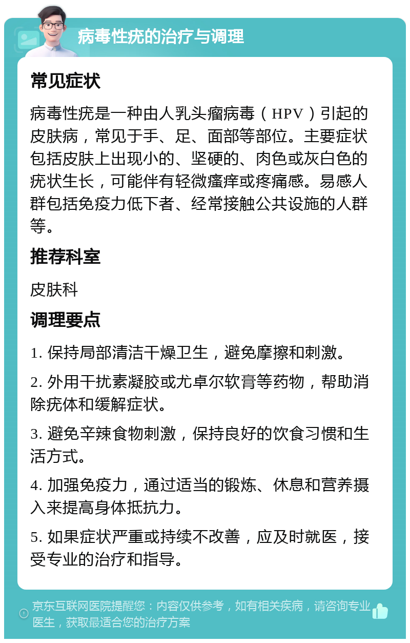 病毒性疣的治疗与调理 常见症状 病毒性疣是一种由人乳头瘤病毒（HPV）引起的皮肤病，常见于手、足、面部等部位。主要症状包括皮肤上出现小的、坚硬的、肉色或灰白色的疣状生长，可能伴有轻微瘙痒或疼痛感。易感人群包括免疫力低下者、经常接触公共设施的人群等。 推荐科室 皮肤科 调理要点 1. 保持局部清洁干燥卫生，避免摩擦和刺激。 2. 外用干扰素凝胶或尤卓尔软膏等药物，帮助消除疣体和缓解症状。 3. 避免辛辣食物刺激，保持良好的饮食习惯和生活方式。 4. 加强免疫力，通过适当的锻炼、休息和营养摄入来提高身体抵抗力。 5. 如果症状严重或持续不改善，应及时就医，接受专业的治疗和指导。