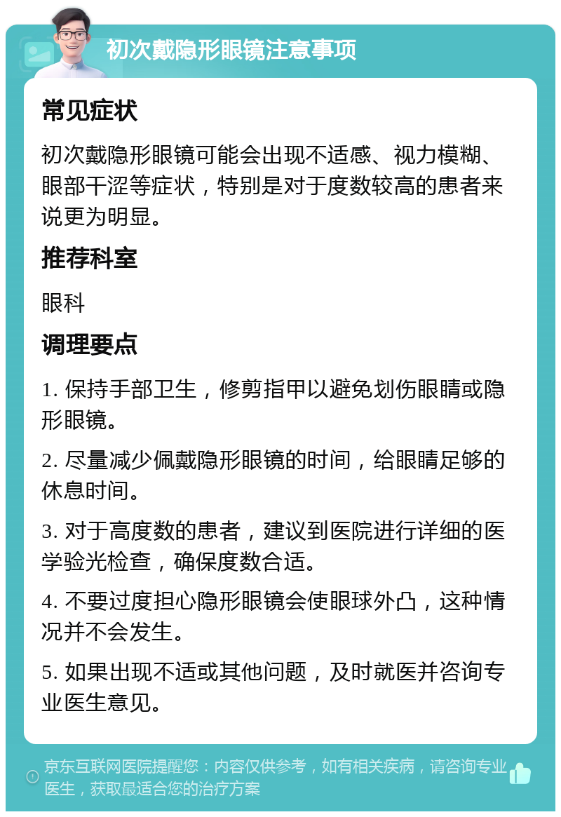 初次戴隐形眼镜注意事项 常见症状 初次戴隐形眼镜可能会出现不适感、视力模糊、眼部干涩等症状，特别是对于度数较高的患者来说更为明显。 推荐科室 眼科 调理要点 1. 保持手部卫生，修剪指甲以避免划伤眼睛或隐形眼镜。 2. 尽量减少佩戴隐形眼镜的时间，给眼睛足够的休息时间。 3. 对于高度数的患者，建议到医院进行详细的医学验光检查，确保度数合适。 4. 不要过度担心隐形眼镜会使眼球外凸，这种情况并不会发生。 5. 如果出现不适或其他问题，及时就医并咨询专业医生意见。