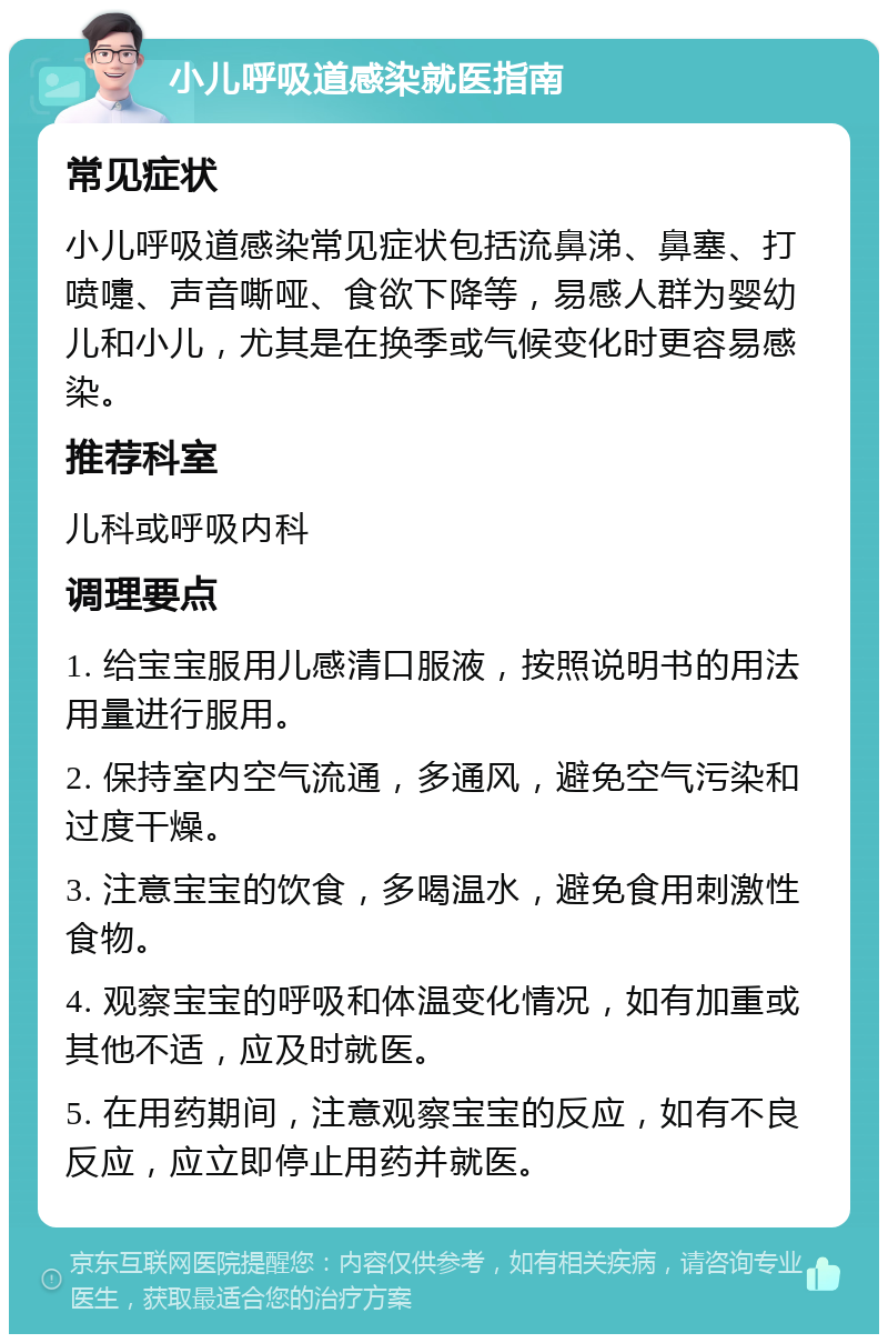 小儿呼吸道感染就医指南 常见症状 小儿呼吸道感染常见症状包括流鼻涕、鼻塞、打喷嚏、声音嘶哑、食欲下降等，易感人群为婴幼儿和小儿，尤其是在换季或气候变化时更容易感染。 推荐科室 儿科或呼吸内科 调理要点 1. 给宝宝服用儿感清口服液，按照说明书的用法用量进行服用。 2. 保持室内空气流通，多通风，避免空气污染和过度干燥。 3. 注意宝宝的饮食，多喝温水，避免食用刺激性食物。 4. 观察宝宝的呼吸和体温变化情况，如有加重或其他不适，应及时就医。 5. 在用药期间，注意观察宝宝的反应，如有不良反应，应立即停止用药并就医。