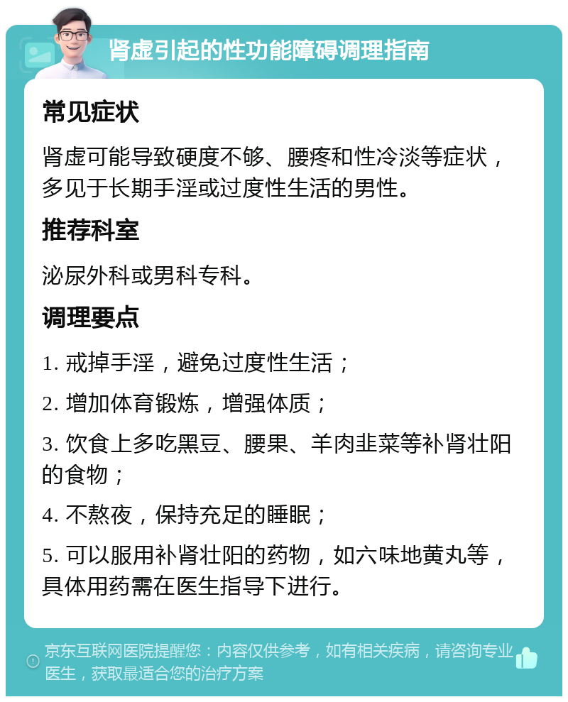 肾虚引起的性功能障碍调理指南 常见症状 肾虚可能导致硬度不够、腰疼和性冷淡等症状，多见于长期手淫或过度性生活的男性。 推荐科室 泌尿外科或男科专科。 调理要点 1. 戒掉手淫，避免过度性生活； 2. 增加体育锻炼，增强体质； 3. 饮食上多吃黑豆、腰果、羊肉韭菜等补肾壮阳的食物； 4. 不熬夜，保持充足的睡眠； 5. 可以服用补肾壮阳的药物，如六味地黄丸等，具体用药需在医生指导下进行。