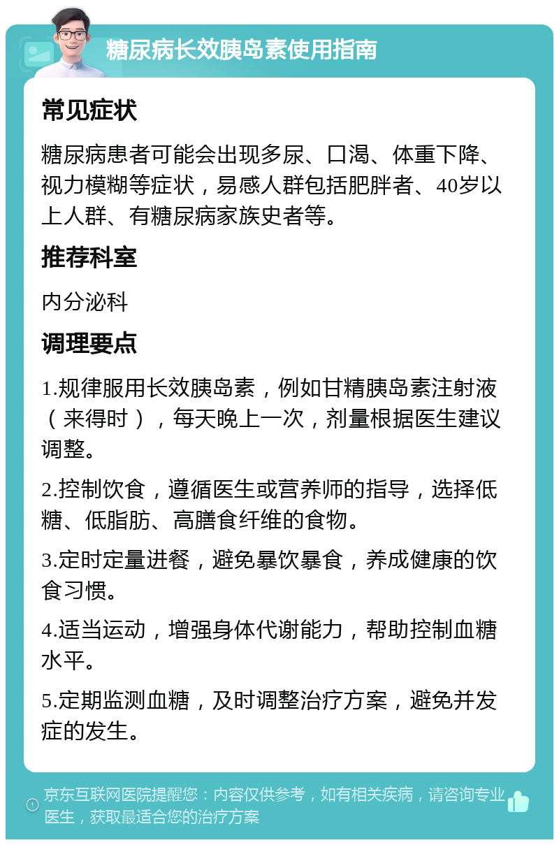 糖尿病长效胰岛素使用指南 常见症状 糖尿病患者可能会出现多尿、口渴、体重下降、视力模糊等症状，易感人群包括肥胖者、40岁以上人群、有糖尿病家族史者等。 推荐科室 内分泌科 调理要点 1.规律服用长效胰岛素，例如甘精胰岛素注射液（来得时），每天晚上一次，剂量根据医生建议调整。 2.控制饮食，遵循医生或营养师的指导，选择低糖、低脂肪、高膳食纤维的食物。 3.定时定量进餐，避免暴饮暴食，养成健康的饮食习惯。 4.适当运动，增强身体代谢能力，帮助控制血糖水平。 5.定期监测血糖，及时调整治疗方案，避免并发症的发生。