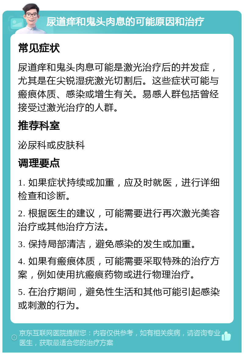 尿道痒和鬼头肉息的可能原因和治疗 常见症状 尿道痒和鬼头肉息可能是激光治疗后的并发症，尤其是在尖锐湿疣激光切割后。这些症状可能与瘢痕体质、感染或增生有关。易感人群包括曾经接受过激光治疗的人群。 推荐科室 泌尿科或皮肤科 调理要点 1. 如果症状持续或加重，应及时就医，进行详细检查和诊断。 2. 根据医生的建议，可能需要进行再次激光美容治疗或其他治疗方法。 3. 保持局部清洁，避免感染的发生或加重。 4. 如果有瘢痕体质，可能需要采取特殊的治疗方案，例如使用抗瘢痕药物或进行物理治疗。 5. 在治疗期间，避免性生活和其他可能引起感染或刺激的行为。