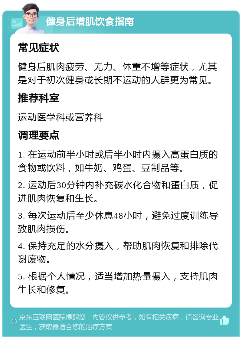 健身后增肌饮食指南 常见症状 健身后肌肉疲劳、无力、体重不增等症状，尤其是对于初次健身或长期不运动的人群更为常见。 推荐科室 运动医学科或营养科 调理要点 1. 在运动前半小时或后半小时内摄入高蛋白质的食物或饮料，如牛奶、鸡蛋、豆制品等。 2. 运动后30分钟内补充碳水化合物和蛋白质，促进肌肉恢复和生长。 3. 每次运动后至少休息48小时，避免过度训练导致肌肉损伤。 4. 保持充足的水分摄入，帮助肌肉恢复和排除代谢废物。 5. 根据个人情况，适当增加热量摄入，支持肌肉生长和修复。