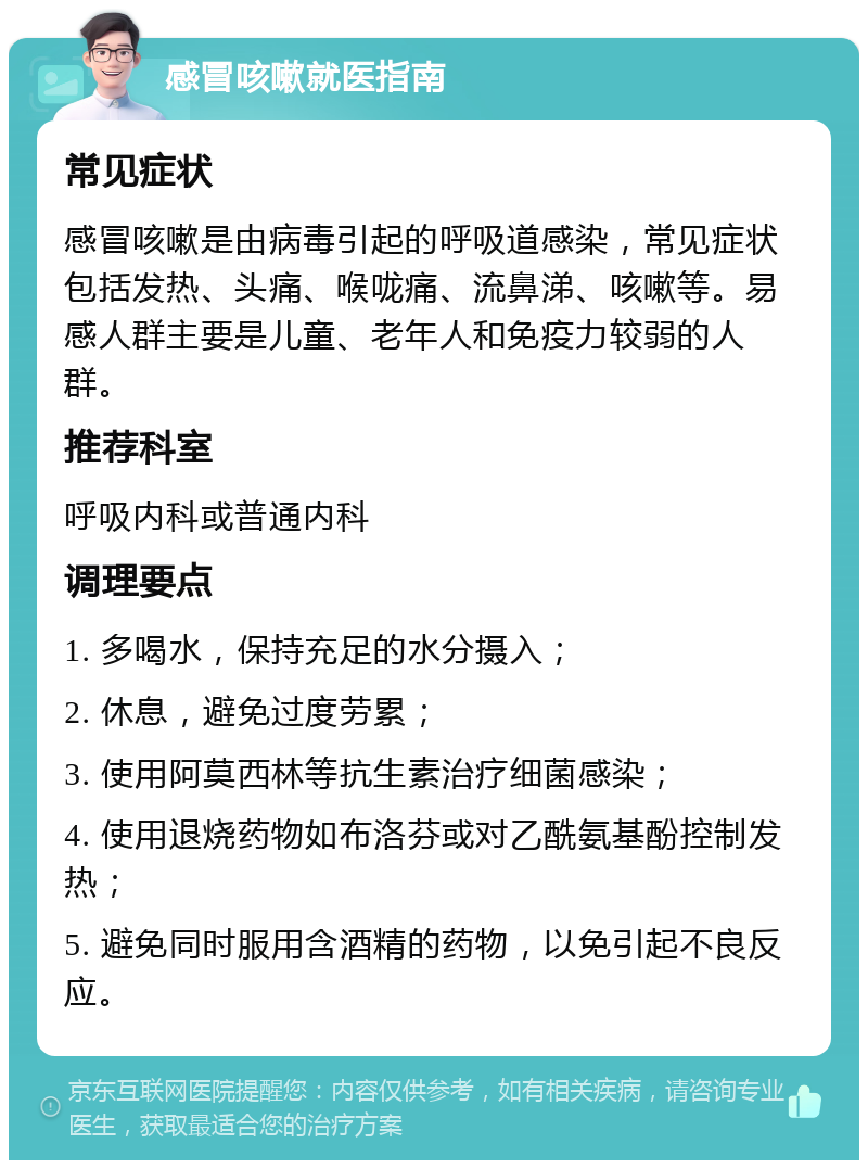 感冒咳嗽就医指南 常见症状 感冒咳嗽是由病毒引起的呼吸道感染，常见症状包括发热、头痛、喉咙痛、流鼻涕、咳嗽等。易感人群主要是儿童、老年人和免疫力较弱的人群。 推荐科室 呼吸内科或普通内科 调理要点 1. 多喝水，保持充足的水分摄入； 2. 休息，避免过度劳累； 3. 使用阿莫西林等抗生素治疗细菌感染； 4. 使用退烧药物如布洛芬或对乙酰氨基酚控制发热； 5. 避免同时服用含酒精的药物，以免引起不良反应。