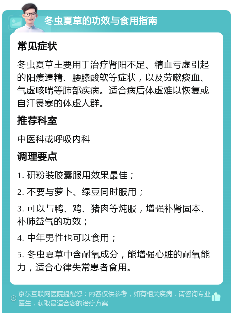 冬虫夏草的功效与食用指南 常见症状 冬虫夏草主要用于治疗肾阳不足、精血亏虚引起的阳痿遗精、腰膝酸软等症状，以及劳嗽痰血、气虚咳喘等肺部疾病。适合病后体虚难以恢复或自汗畏寒的体虚人群。 推荐科室 中医科或呼吸内科 调理要点 1. 研粉装胶囊服用效果最佳； 2. 不要与萝卜、绿豆同时服用； 3. 可以与鸭、鸡、猪肉等炖服，增强补肾固本、补肺益气的功效； 4. 中年男性也可以食用； 5. 冬虫夏草中含耐氧成分，能增强心脏的耐氧能力，适合心律失常患者食用。