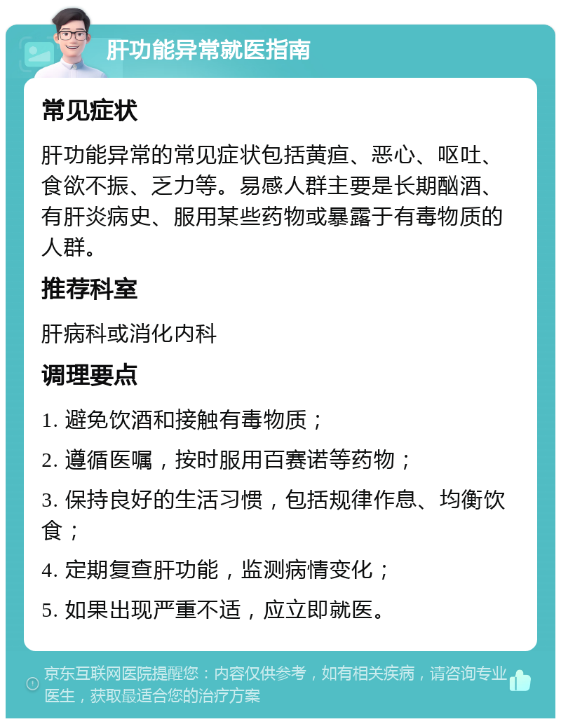 肝功能异常就医指南 常见症状 肝功能异常的常见症状包括黄疸、恶心、呕吐、食欲不振、乏力等。易感人群主要是长期酗酒、有肝炎病史、服用某些药物或暴露于有毒物质的人群。 推荐科室 肝病科或消化内科 调理要点 1. 避免饮酒和接触有毒物质； 2. 遵循医嘱，按时服用百赛诺等药物； 3. 保持良好的生活习惯，包括规律作息、均衡饮食； 4. 定期复查肝功能，监测病情变化； 5. 如果出现严重不适，应立即就医。