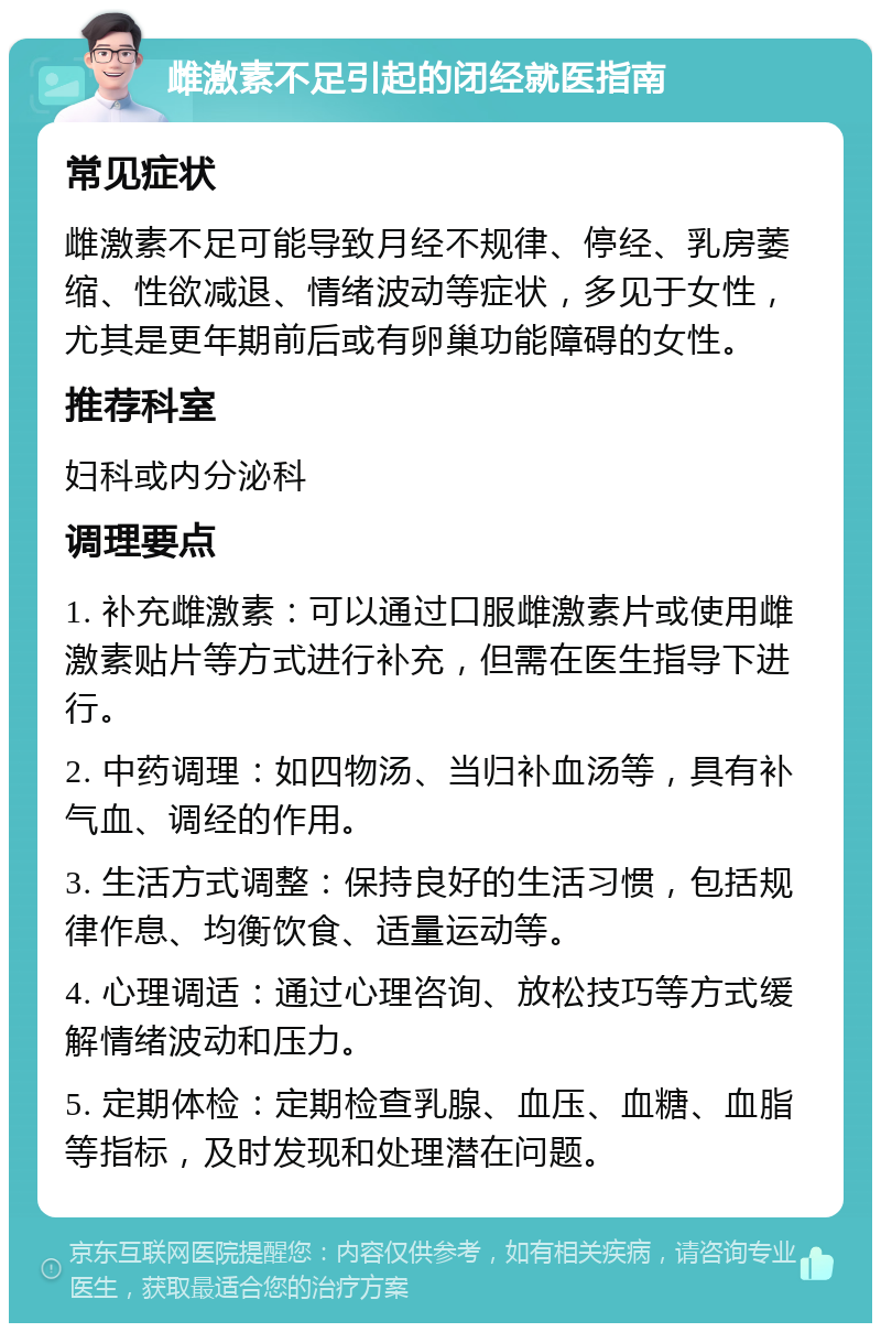 雌激素不足引起的闭经就医指南 常见症状 雌激素不足可能导致月经不规律、停经、乳房萎缩、性欲减退、情绪波动等症状，多见于女性，尤其是更年期前后或有卵巢功能障碍的女性。 推荐科室 妇科或内分泌科 调理要点 1. 补充雌激素：可以通过口服雌激素片或使用雌激素贴片等方式进行补充，但需在医生指导下进行。 2. 中药调理：如四物汤、当归补血汤等，具有补气血、调经的作用。 3. 生活方式调整：保持良好的生活习惯，包括规律作息、均衡饮食、适量运动等。 4. 心理调适：通过心理咨询、放松技巧等方式缓解情绪波动和压力。 5. 定期体检：定期检查乳腺、血压、血糖、血脂等指标，及时发现和处理潜在问题。