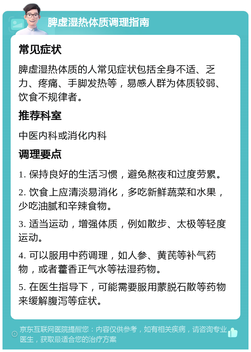 脾虚湿热体质调理指南 常见症状 脾虚湿热体质的人常见症状包括全身不适、乏力、疼痛、手脚发热等，易感人群为体质较弱、饮食不规律者。 推荐科室 中医内科或消化内科 调理要点 1. 保持良好的生活习惯，避免熬夜和过度劳累。 2. 饮食上应清淡易消化，多吃新鲜蔬菜和水果，少吃油腻和辛辣食物。 3. 适当运动，增强体质，例如散步、太极等轻度运动。 4. 可以服用中药调理，如人参、黄芪等补气药物，或者藿香正气水等祛湿药物。 5. 在医生指导下，可能需要服用蒙脱石散等药物来缓解腹泻等症状。