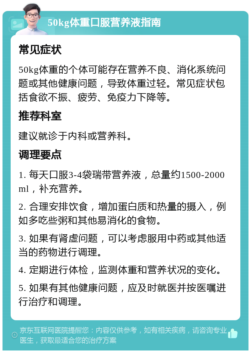 50kg体重口服营养液指南 常见症状 50kg体重的个体可能存在营养不良、消化系统问题或其他健康问题，导致体重过轻。常见症状包括食欲不振、疲劳、免疫力下降等。 推荐科室 建议就诊于内科或营养科。 调理要点 1. 每天口服3-4袋瑞带营养液，总量约1500-2000ml，补充营养。 2. 合理安排饮食，增加蛋白质和热量的摄入，例如多吃些粥和其他易消化的食物。 3. 如果有肾虚问题，可以考虑服用中药或其他适当的药物进行调理。 4. 定期进行体检，监测体重和营养状况的变化。 5. 如果有其他健康问题，应及时就医并按医嘱进行治疗和调理。