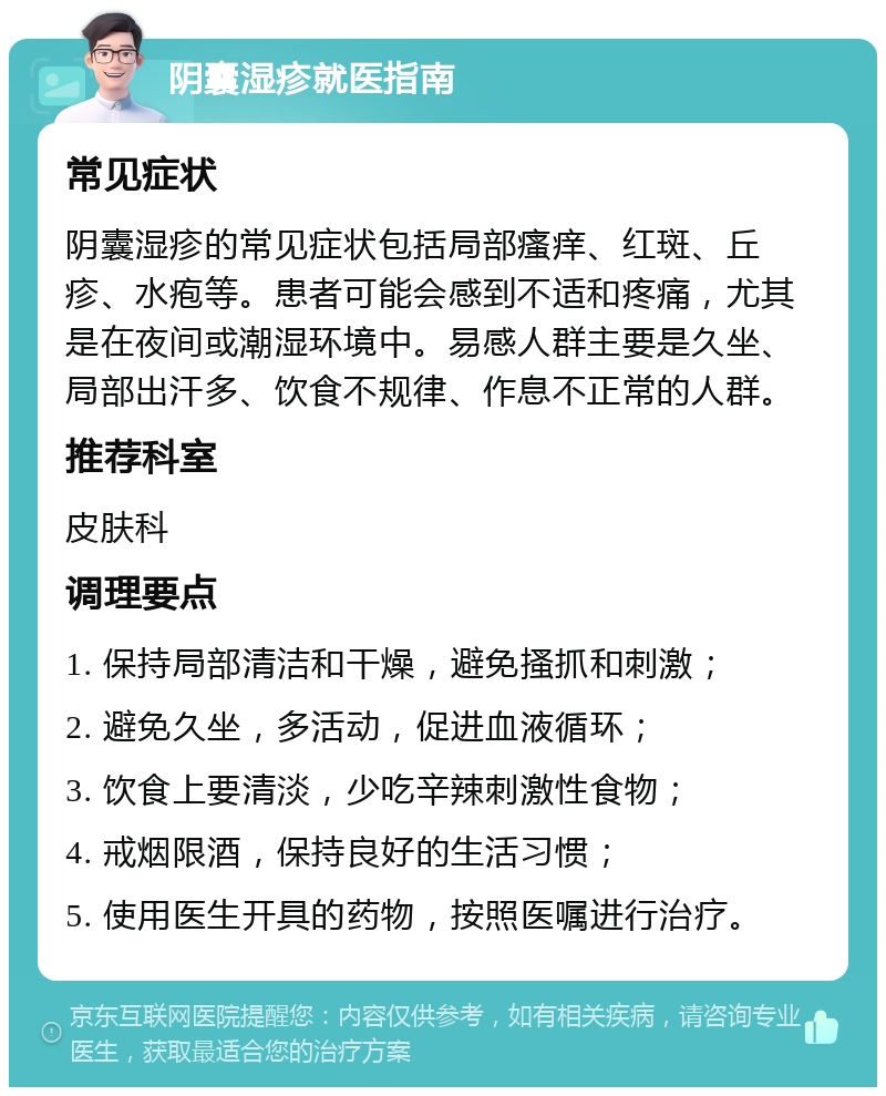 阴囊湿疹就医指南 常见症状 阴囊湿疹的常见症状包括局部瘙痒、红斑、丘疹、水疱等。患者可能会感到不适和疼痛，尤其是在夜间或潮湿环境中。易感人群主要是久坐、局部出汗多、饮食不规律、作息不正常的人群。 推荐科室 皮肤科 调理要点 1. 保持局部清洁和干燥，避免搔抓和刺激； 2. 避免久坐，多活动，促进血液循环； 3. 饮食上要清淡，少吃辛辣刺激性食物； 4. 戒烟限酒，保持良好的生活习惯； 5. 使用医生开具的药物，按照医嘱进行治疗。