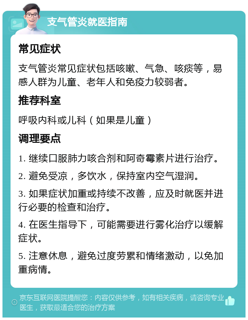 支气管炎就医指南 常见症状 支气管炎常见症状包括咳嗽、气急、咳痰等，易感人群为儿童、老年人和免疫力较弱者。 推荐科室 呼吸内科或儿科（如果是儿童） 调理要点 1. 继续口服肺力咳合剂和阿奇霉素片进行治疗。 2. 避免受凉，多饮水，保持室内空气湿润。 3. 如果症状加重或持续不改善，应及时就医并进行必要的检查和治疗。 4. 在医生指导下，可能需要进行雾化治疗以缓解症状。 5. 注意休息，避免过度劳累和情绪激动，以免加重病情。