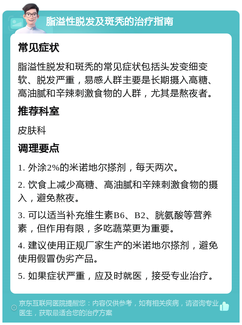 脂溢性脱发及斑秃的治疗指南 常见症状 脂溢性脱发和斑秃的常见症状包括头发变细变软、脱发严重，易感人群主要是长期摄入高糖、高油腻和辛辣刺激食物的人群，尤其是熬夜者。 推荐科室 皮肤科 调理要点 1. 外涂2%的米诺地尔搽剂，每天两次。 2. 饮食上减少高糖、高油腻和辛辣刺激食物的摄入，避免熬夜。 3. 可以适当补充维生素B6、B2、胱氨酸等营养素，但作用有限，多吃蔬菜更为重要。 4. 建议使用正规厂家生产的米诺地尔搽剂，避免使用假冒伪劣产品。 5. 如果症状严重，应及时就医，接受专业治疗。