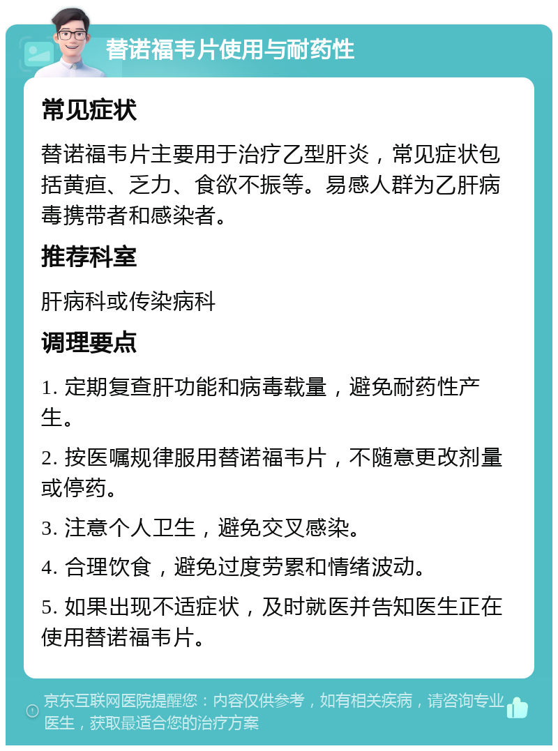 替诺福韦片使用与耐药性 常见症状 替诺福韦片主要用于治疗乙型肝炎，常见症状包括黄疸、乏力、食欲不振等。易感人群为乙肝病毒携带者和感染者。 推荐科室 肝病科或传染病科 调理要点 1. 定期复查肝功能和病毒载量，避免耐药性产生。 2. 按医嘱规律服用替诺福韦片，不随意更改剂量或停药。 3. 注意个人卫生，避免交叉感染。 4. 合理饮食，避免过度劳累和情绪波动。 5. 如果出现不适症状，及时就医并告知医生正在使用替诺福韦片。