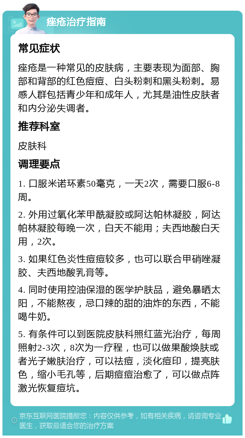 痤疮治疗指南 常见症状 痤疮是一种常见的皮肤病，主要表现为面部、胸部和背部的红色痘痘、白头粉刺和黑头粉刺。易感人群包括青少年和成年人，尤其是油性皮肤者和内分泌失调者。 推荐科室 皮肤科 调理要点 1. 口服米诺环素50毫克，一天2次，需要口服6-8周。 2. 外用过氧化苯甲酰凝胶或阿达帕林凝胶，阿达帕林凝胶每晚一次，白天不能用；夫西地酸白天用，2次。 3. 如果红色炎性痘痘较多，也可以联合甲硝唑凝胶、夫西地酸乳膏等。 4. 同时使用控油保湿的医学护肤品，避免暴晒太阳，不能熬夜，忌口辣的甜的油炸的东西，不能喝牛奶。 5. 有条件可以到医院皮肤科照红蓝光治疗，每周照射2-3次，8次为一疗程，也可以做果酸焕肤或者光子嫩肤治疗，可以祛痘，淡化痘印，提亮肤色，缩小毛孔等，后期痘痘治愈了，可以做点阵激光恢复痘坑。