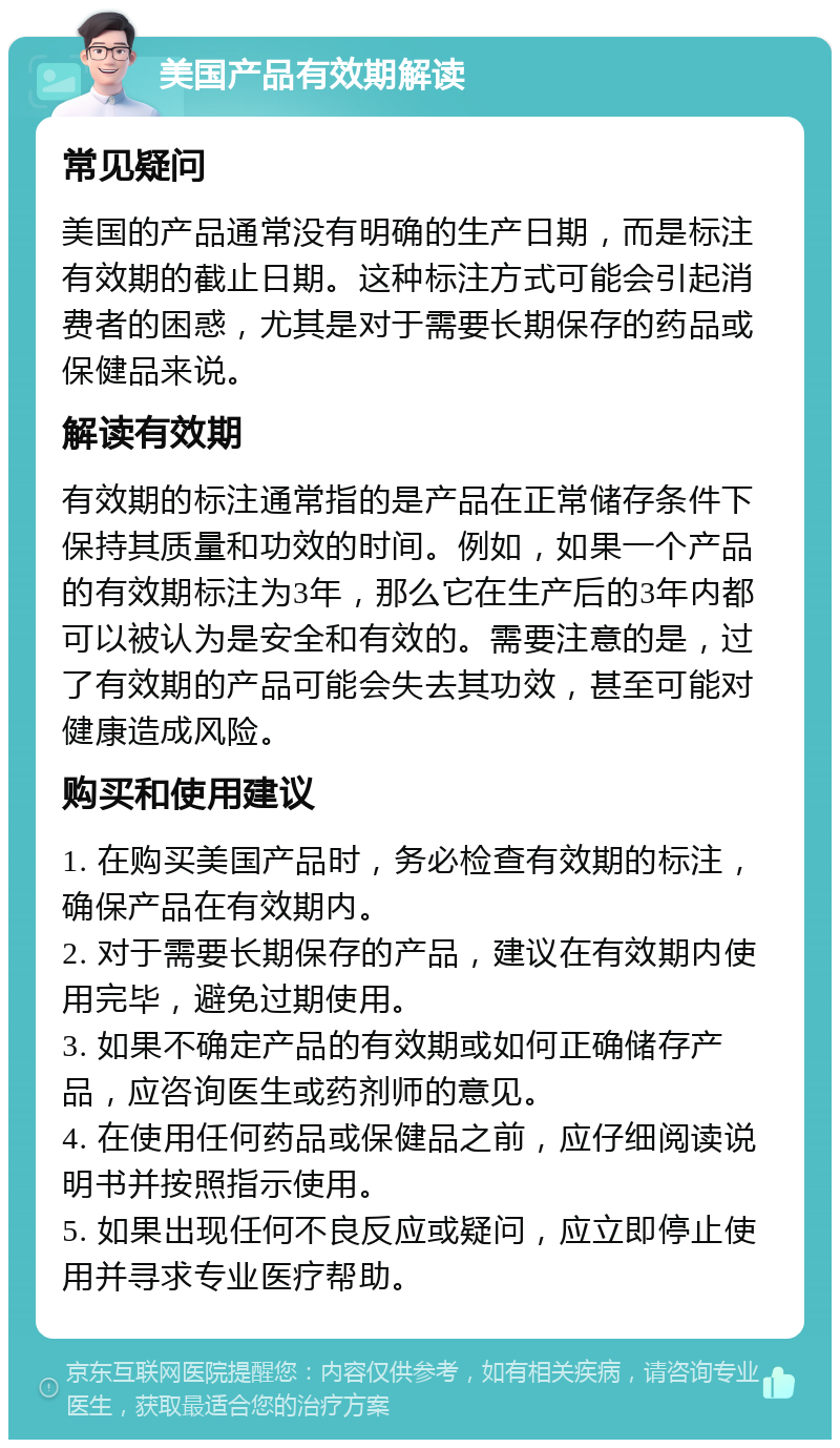 美国产品有效期解读 常见疑问 美国的产品通常没有明确的生产日期，而是标注有效期的截止日期。这种标注方式可能会引起消费者的困惑，尤其是对于需要长期保存的药品或保健品来说。 解读有效期 有效期的标注通常指的是产品在正常储存条件下保持其质量和功效的时间。例如，如果一个产品的有效期标注为3年，那么它在生产后的3年内都可以被认为是安全和有效的。需要注意的是，过了有效期的产品可能会失去其功效，甚至可能对健康造成风险。 购买和使用建议 1. 在购买美国产品时，务必检查有效期的标注，确保产品在有效期内。 2. 对于需要长期保存的产品，建议在有效期内使用完毕，避免过期使用。 3. 如果不确定产品的有效期或如何正确储存产品，应咨询医生或药剂师的意见。 4. 在使用任何药品或保健品之前，应仔细阅读说明书并按照指示使用。 5. 如果出现任何不良反应或疑问，应立即停止使用并寻求专业医疗帮助。