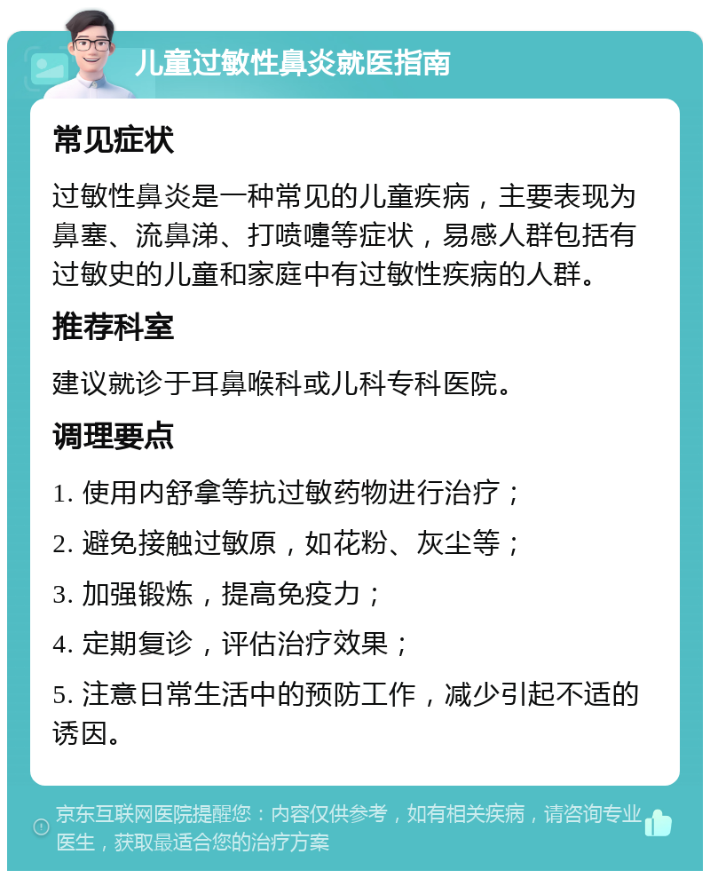 儿童过敏性鼻炎就医指南 常见症状 过敏性鼻炎是一种常见的儿童疾病，主要表现为鼻塞、流鼻涕、打喷嚏等症状，易感人群包括有过敏史的儿童和家庭中有过敏性疾病的人群。 推荐科室 建议就诊于耳鼻喉科或儿科专科医院。 调理要点 1. 使用内舒拿等抗过敏药物进行治疗； 2. 避免接触过敏原，如花粉、灰尘等； 3. 加强锻炼，提高免疫力； 4. 定期复诊，评估治疗效果； 5. 注意日常生活中的预防工作，减少引起不适的诱因。