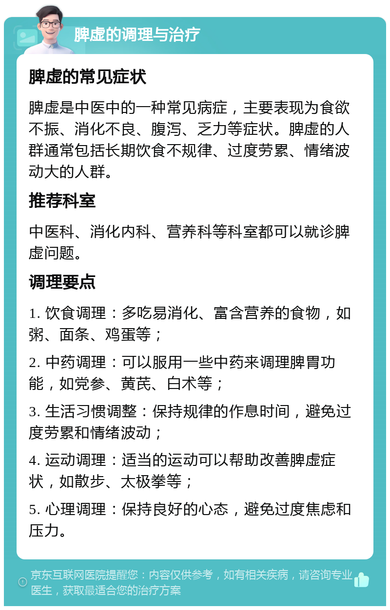 脾虚的调理与治疗 脾虚的常见症状 脾虚是中医中的一种常见病症，主要表现为食欲不振、消化不良、腹泻、乏力等症状。脾虚的人群通常包括长期饮食不规律、过度劳累、情绪波动大的人群。 推荐科室 中医科、消化内科、营养科等科室都可以就诊脾虚问题。 调理要点 1. 饮食调理：多吃易消化、富含营养的食物，如粥、面条、鸡蛋等； 2. 中药调理：可以服用一些中药来调理脾胃功能，如党参、黄芪、白术等； 3. 生活习惯调整：保持规律的作息时间，避免过度劳累和情绪波动； 4. 运动调理：适当的运动可以帮助改善脾虚症状，如散步、太极拳等； 5. 心理调理：保持良好的心态，避免过度焦虑和压力。