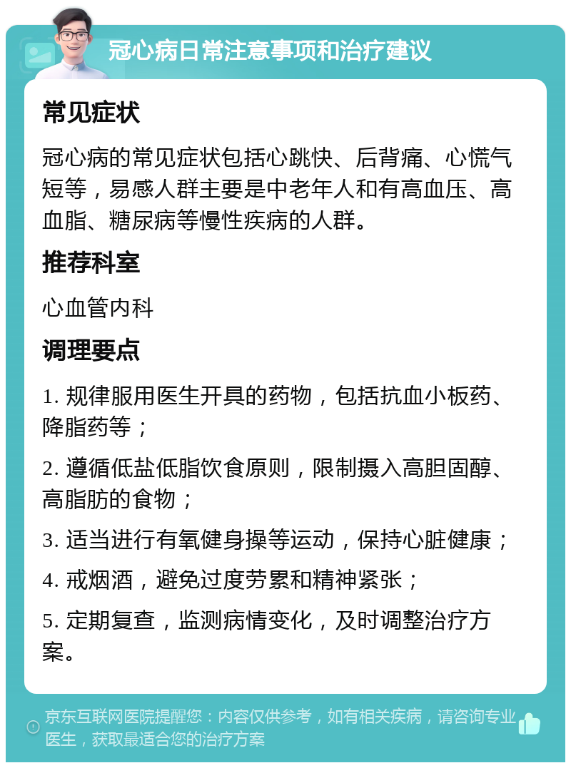 冠心病日常注意事项和治疗建议 常见症状 冠心病的常见症状包括心跳快、后背痛、心慌气短等，易感人群主要是中老年人和有高血压、高血脂、糖尿病等慢性疾病的人群。 推荐科室 心血管内科 调理要点 1. 规律服用医生开具的药物，包括抗血小板药、降脂药等； 2. 遵循低盐低脂饮食原则，限制摄入高胆固醇、高脂肪的食物； 3. 适当进行有氧健身操等运动，保持心脏健康； 4. 戒烟酒，避免过度劳累和精神紧张； 5. 定期复查，监测病情变化，及时调整治疗方案。