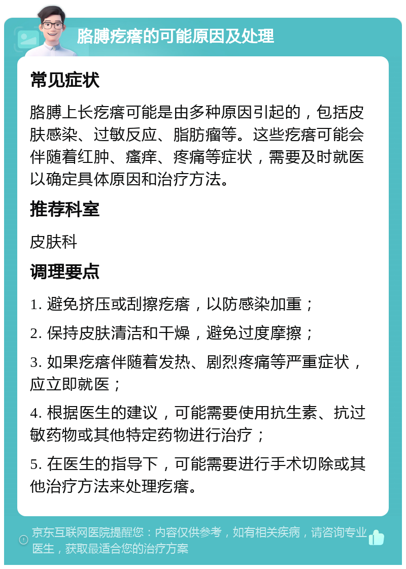 胳膊疙瘩的可能原因及处理 常见症状 胳膊上长疙瘩可能是由多种原因引起的，包括皮肤感染、过敏反应、脂肪瘤等。这些疙瘩可能会伴随着红肿、瘙痒、疼痛等症状，需要及时就医以确定具体原因和治疗方法。 推荐科室 皮肤科 调理要点 1. 避免挤压或刮擦疙瘩，以防感染加重； 2. 保持皮肤清洁和干燥，避免过度摩擦； 3. 如果疙瘩伴随着发热、剧烈疼痛等严重症状，应立即就医； 4. 根据医生的建议，可能需要使用抗生素、抗过敏药物或其他特定药物进行治疗； 5. 在医生的指导下，可能需要进行手术切除或其他治疗方法来处理疙瘩。