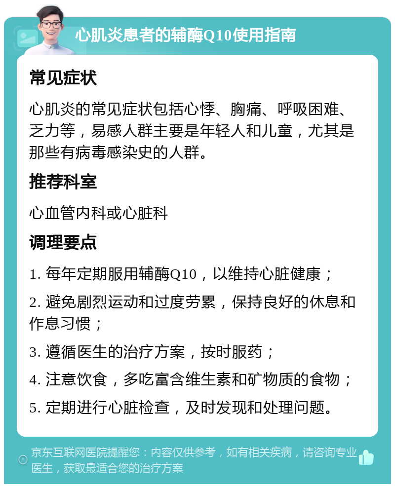 心肌炎患者的辅酶Q10使用指南 常见症状 心肌炎的常见症状包括心悸、胸痛、呼吸困难、乏力等，易感人群主要是年轻人和儿童，尤其是那些有病毒感染史的人群。 推荐科室 心血管内科或心脏科 调理要点 1. 每年定期服用辅酶Q10，以维持心脏健康； 2. 避免剧烈运动和过度劳累，保持良好的休息和作息习惯； 3. 遵循医生的治疗方案，按时服药； 4. 注意饮食，多吃富含维生素和矿物质的食物； 5. 定期进行心脏检查，及时发现和处理问题。