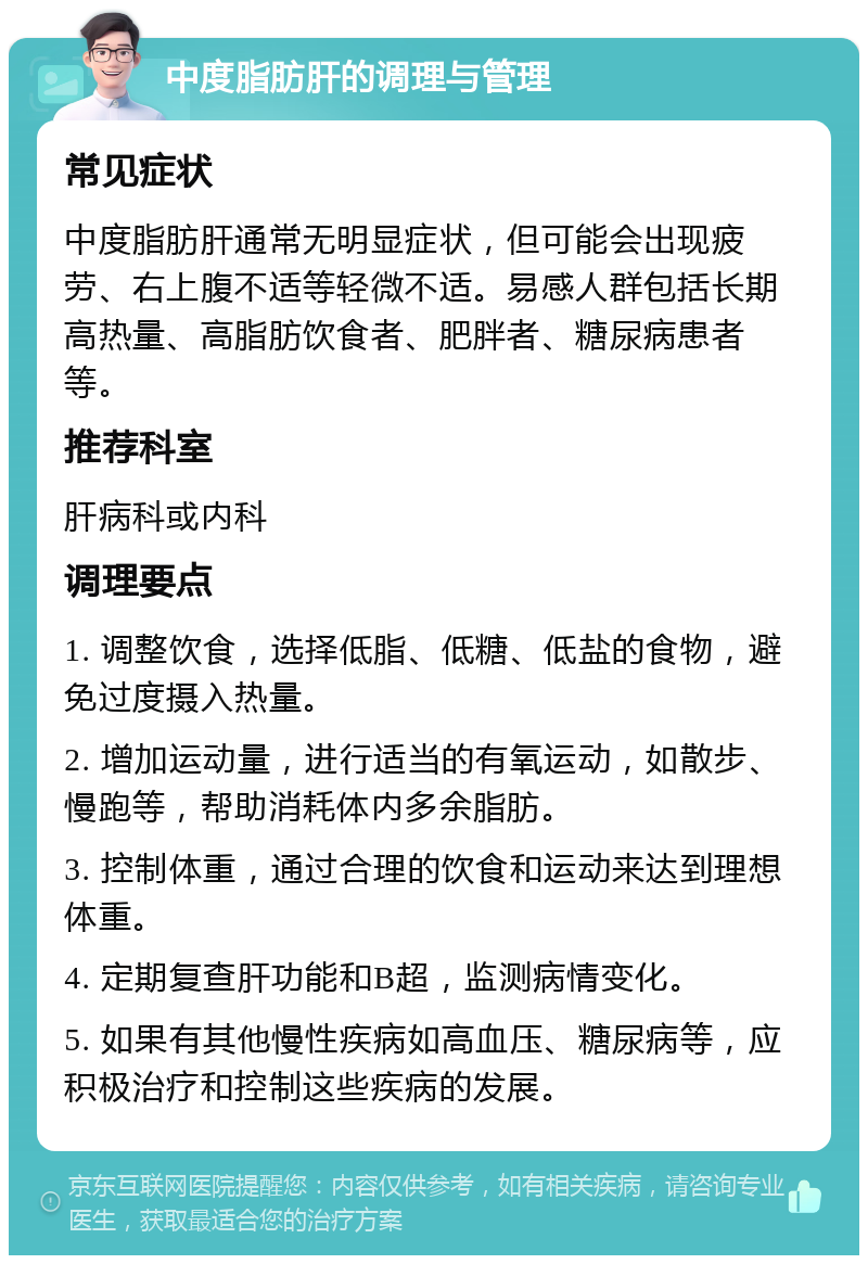 中度脂肪肝的调理与管理 常见症状 中度脂肪肝通常无明显症状，但可能会出现疲劳、右上腹不适等轻微不适。易感人群包括长期高热量、高脂肪饮食者、肥胖者、糖尿病患者等。 推荐科室 肝病科或内科 调理要点 1. 调整饮食，选择低脂、低糖、低盐的食物，避免过度摄入热量。 2. 增加运动量，进行适当的有氧运动，如散步、慢跑等，帮助消耗体内多余脂肪。 3. 控制体重，通过合理的饮食和运动来达到理想体重。 4. 定期复查肝功能和B超，监测病情变化。 5. 如果有其他慢性疾病如高血压、糖尿病等，应积极治疗和控制这些疾病的发展。