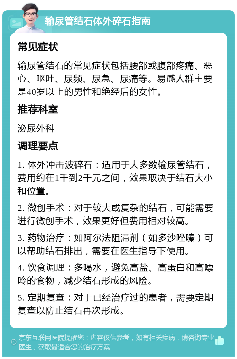 输尿管结石体外碎石指南 常见症状 输尿管结石的常见症状包括腰部或腹部疼痛、恶心、呕吐、尿频、尿急、尿痛等。易感人群主要是40岁以上的男性和绝经后的女性。 推荐科室 泌尿外科 调理要点 1. 体外冲击波碎石：适用于大多数输尿管结石，费用约在1千到2千元之间，效果取决于结石大小和位置。 2. 微创手术：对于较大或复杂的结石，可能需要进行微创手术，效果更好但费用相对较高。 3. 药物治疗：如阿尔法阻滞剂（如多沙唑嗪）可以帮助结石排出，需要在医生指导下使用。 4. 饮食调理：多喝水，避免高盐、高蛋白和高嘌呤的食物，减少结石形成的风险。 5. 定期复查：对于已经治疗过的患者，需要定期复查以防止结石再次形成。