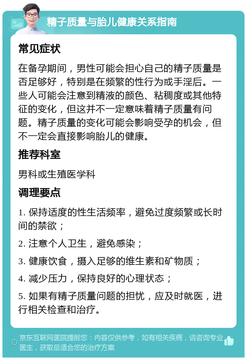 精子质量与胎儿健康关系指南 常见症状 在备孕期间，男性可能会担心自己的精子质量是否足够好，特别是在频繁的性行为或手淫后。一些人可能会注意到精液的颜色、粘稠度或其他特征的变化，但这并不一定意味着精子质量有问题。精子质量的变化可能会影响受孕的机会，但不一定会直接影响胎儿的健康。 推荐科室 男科或生殖医学科 调理要点 1. 保持适度的性生活频率，避免过度频繁或长时间的禁欲； 2. 注意个人卫生，避免感染； 3. 健康饮食，摄入足够的维生素和矿物质； 4. 减少压力，保持良好的心理状态； 5. 如果有精子质量问题的担忧，应及时就医，进行相关检查和治疗。